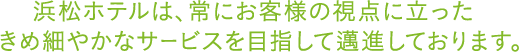 浜松ホテルは、常にお客様の視点に立ったきめ細やかなサービスを目指して邁進しております。